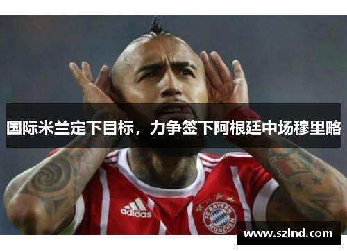 国际米兰定下目标，力争签下阿根廷中场穆里略