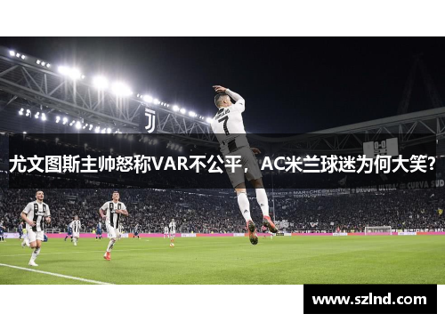 尤文图斯主帅怒称VAR不公平，AC米兰球迷为何大笑？