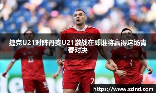捷克U21对阵丹麦U21激战在即谁将赢得这场青春对决
